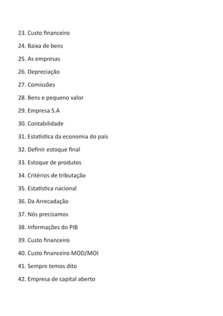 ABC-7 da Contabilidade

23. Custo financeiro

24. Baixa de bens

25. As empresas

26. Depreciação

27. Comissões

28. Bens e pequeno valor

29. Empresa S.A

30. Contabilidade

31. Estatística da economia do país

32. Definir estoque final

33. Estoque de produtos

34. Critérios de tributação

35. Estatística nacional

36. Da Arrecadação

37. Nós precisamos

38. Informações do PIB

39. Custo financeiro

40. Custo financeiro MOD/MOI

41. Sempre temos dito

42. Empresa de capital aberto
 