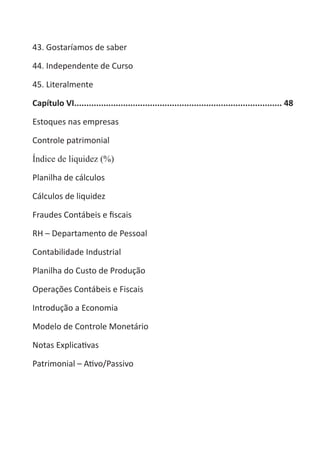 Heretiano Henrique Pereira

43. Gostaríamos de saber

44. Independente de Curso

45. Literalmente

Capítulo VI..................................................................................... 48

Estoques nas empresas

Controle patrimonial

Índice de liquidez (%)

Planilha de cálculos

Cálculos de liquidez

Fraudes Contábeis e fiscais

RH – Departamento de Pessoal

Contabilidade Industrial

Planilha do Custo de Produção

Operações Contábeis e Fiscais

Introdução a Economia

Modelo de Controle Monetário

Notas Explicativas

Patrimonial – Ativo/Passivo
 