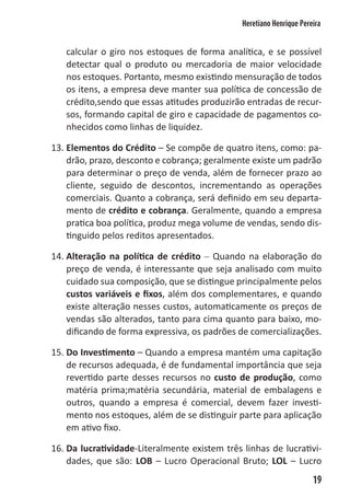 Heretiano Henrique Pereira


   calcular o giro nos estoques de forma analítica, e se possível
   detectar qual o produto ou mercadoria de maior velocidade
   nos estoques. Portanto, mesmo existindo mensuração de todos
   os itens, a empresa deve manter sua política de concessão de
   crédito,sendo que essas atitudes produzirão entradas de recur-
   sos, formando capital de giro e capacidade de pagamentos co-
   nhecidos como linhas de liquidez.

13. Elementos do Crédito – Se compõe de quatro itens, como: pa-
    drão, prazo, desconto e cobrança; geralmente existe um padrão
    para determinar o preço de venda, além de fornecer prazo ao
    cliente, seguido de descontos, incrementando as operações
    comerciais. Quanto a cobrança, será definido em seu departa-
    mento de crédito e cobrança. Geralmente, quando a empresa
    pratica boa política, produz mega volume de vendas, sendo dis-
    tinguido pelos reditos apresentados.

14. Alteração na política de crédito – Quando na elaboração do
    preço de venda, é interessante que seja analisado com muito
    cuidado sua composição, que se distingue principalmente pelos
    custos variáveis e fixos, além dos complementares, e quando
    existe alteração nesses custos, automaticamente os preços de
    vendas são alterados, tanto para cima quanto para baixo, mo-
    dificando de forma expressiva, os padrões de comercializações.

15. Do Investimento – Quando a empresa mantém uma capitação
    de recursos adequada, é de fundamental importância que seja
    revertido parte desses recursos no custo de produção, como
    matéria prima;matéria secundária, material de embalagens e
    outros, quando a empresa é comercial, devem fazer investi-
    mento nos estoques, além de se distinguir parte para aplicação
    em ativo fixo.

16. Da lucratividade-Literalmente existem três linhas de lucrativi-
    dades, que são: LOB – Lucro Operacional Bruto; LOL – Lucro
                                                                      19
 