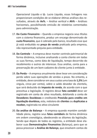 ABC-7 da Contabilidade


          Operacional Liquido e LL- Lucro Liquido, essas linhagens nos
          proporcionam condições de se elaborar ótimas análises dos re-
          sultados, através de Av%. – Análise vertical e Ah% – Análises
          horizontais, possibilitando emissão de relatórios comentados
          para administração.

     17. Do Custo Financeiro – Quando a empresa negocia seus títulos
         com o sistema financeiro, produz um encargo denominado de
         custo financeiro, que é cobrado pelo banco, resultado esse que
         já está embutido no preço de venda praticado pela empresa,
         não representado prejuízo para entidade.

     18. Do Controle – A empresa deve manter controle patrimonial de
         forma dinâmica, inclusive analisando a conta cliente em todas
         as suas formas, como data de liquidação, tempo decorrido do
         recebimento e outros de interesse. Essa análise, conta para a
         preservação de um bom cadastro do cliente junto à entidade.

     19. Da Perda – A empresa anualmente deve levar em consideração
         perda sobre suas operações de vendas a prazo. No entanto, a
         entidade, deve considerar em seus custos uma taxa de 1,5% (um
         virgula, cinco por cento), sobre o saldo devedor da clientela,
         que será deduzido do imposto de renda, de acordo com o que
         preceitua a legislação. O registro desse fato contábil deve ser
         registrado em conta de ativo resultado, debitando a conta de
         Devedores Duvidosos e creditando Provisão para credito em
         liquidação duvidosa, esta, redutora de clientes ou duplicatas a
         receber, registrada no ativo circulante

     20. Da análise de Balanço – A empresa quando mantém contabi-
         lidade plena, registra seus fatos contábeis de forma dinâmica
         em ordem cronológica, obedecendo os ditames da legislação.
         Sendo que depois de todos os registros, a entidade deve ela-
         borar suas Demonstrações Financeiras (Balanço), para que se
         possa processar a Análise de Balanço, que envolvem contas do
20
 