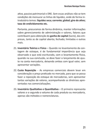 Heretiano Henrique Pereira


   ativo, passivo patrimonial e DRE. Sem essas análises não se tem
   condições de mensurar as linhas de liquidez, onde de forma in-
   trodutória temos: liquidez seca; corrente; global; giro do ativo;
   taxa de endividamento etc.

   Portanto, procuramos de forma dinâmica, manter informações
   sobre gerenciamento de administração e valores, fatores que
   contribuem para obtenção do ganho de capital (lucro), das em-
   presas, tanto as de capital aberto; fechado; limitadas e outras
   mais.

21. Inventário Teórico e Físico – Quando no levantamento da con-
    tagem de estoque, é de fundamental importância que seja
    observado o que está escriturado, com o levantamento físico,
    quando na sua conclusão, se deve fazer o lançamento de ajus-
    te na conta mercadoria, deixando ambos com igual valor, sem
    apresentar variações.

22. Custo Reposição – As empresas comerciais devem levar em
    consideração o preço praticado no mercado, para que se possa
    fazer a reposição do estoque de mercadorias, sem apresentar
    tantas variações de valores, acompanhando as diretrizes apre-
    sentadas nas comercializações.

23. Inventário Qualitativo e Quantitativo – O primeiro representa
    valores e o segundo o volume de cada produto ou mercadoria,
    apenas são métodos e nomenclaturas.




                                                                      21
 