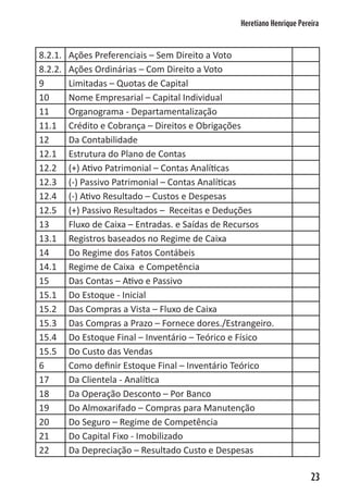 Heretiano Henrique Pereira



8.2.1.   Ações Preferenciais – Sem Direito a Voto
8.2.2.   Ações Ordinárias – Com Direito a Voto
9        Limitadas – Quotas de Capital
10       Nome Empresarial – Capital Individual
11       Organograma - Departamentalização
11.1     Crédito e Cobrança – Direitos e Obrigações
12       Da Contabilidade
12.1     Estrutura do Plano de Contas
12.2     (+) Ativo Patrimonial – Contas Analíticas
12.3     (-) Passivo Patrimonial – Contas Analíticas
12.4     (-) Ativo Resultado – Custos e Despesas
12.5     (+) Passivo Resultados – Receitas e Deduções
13       Fluxo de Caixa – Entradas. e Saídas de Recursos
13.1     Registros baseados no Regime de Caixa
14       Do Regime dos Fatos Contábeis
14.1     Regime de Caixa e Competência
15       Das Contas – Ativo e Passivo
15.1     Do Estoque - Inicial
15.2     Das Compras a Vista – Fluxo de Caixa
15.3     Das Compras a Prazo – Fornece dores./Estrangeiro.
15.4     Do Estoque Final – Inventário – Teórico e Físico
15.5     Do Custo das Vendas
6        Como definir Estoque Final – Inventário Teórico
17       Da Clientela - Analítica
18       Da Operação Desconto – Por Banco
19       Do Almoxarifado – Compras para Manutenção
20       Do Seguro – Regime de Competência
21       Do Capital Fixo - Imobilizado
22       Da Depreciação – Resultado Custo e Despesas

                                                                         23
 
