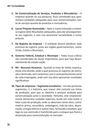 ABC-7 da Contabilidade


     5. Da Comercialização de Serviços, Produtos e Mercadorias – A
        empresa quando na sua pesquisa, ficou constatado que apre-
        sentava condições adequadas para suas comercializações, tan-
        to de serviços quanto de produtos e mercadorias.

     6. Lucro/ Prejuízo Acumulado – Após a comercialização a empre-
        sa espera obter Resultados adequados, para dar prosseguimen-
        to aos negócios, e com isso apresentar lucratividade e nunca
        prejuízo

     7. Do Registro da Empresa – A entidade deverá obedecer todo
        processo de registro, junto aos órgãos governamentais, como:
        União, Estado e Município.

     8. Governo Federal, Estadual e Municipal – Todas essas esferas
        são consideradas de sócios majoritários, para que haja desen-
        volvimento do estado nação

     9. RH – Recursos Humanos - Quando se trata de média empresa,
        existe esta divisão, onde a qual processa os registros de admis-
        são e demissão, sem contarmos com o acompanhamento social
        de cada empregado, onde com isso deve apresentar resultados
        significativos.

     10. Tipos de empresas – Segmento econômico – Um dos primeiros
         segmentos, é a indústria, que requer alto controle nas linhas
         de produção, para que se obtenha o produto acabado para
         comercialização junto à sociedade. Portanto, este empreendi-
         mento demonstra cuidados especiais, tendo em vista existir o
         fator custo de produção, onde se absorvem vários itens, como:
         matéria prima, secundária, embalagens, mão-de-obra, depre-
         ciação, energia elétrica e outros mais, formando o produto, que
         logo na sua conclusão é transferido para o estoque que ficará a
         disposição para comercialização no mercado.


26
 