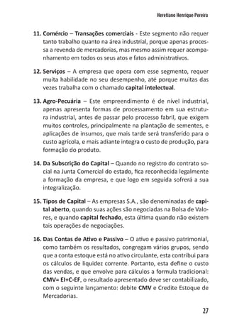 Heretiano Henrique Pereira


11. Comércio – Transações comerciais - Este segmento não requer
    tanto trabalho quanto na área industrial, porque apenas proces-
    sa a revenda de mercadorias, mas mesmo assim requer acompa-
    nhamento em todos os seus atos e fatos administrativos.

12. Serviços – A empresa que opera com esse segmento, requer
    muita habilidade no seu desempenho, até porque muitas das
    vezes trabalha com o chamado capital intelectual.

13. Agro-Pecuária – Este empreendimento é de nível industrial,
    apenas apresenta formas de processamento em sua estrutu-
    ra industrial, antes de passar pelo processo fabril, que exigem
    muitos controles, principalmente na plantação de sementes, e
    aplicações de insumos, que mais tarde será transferido para o
    custo agrícola, e mais adiante integra o custo de produção, para
    formação do produto.

14. Da Subscrição do Capital – Quando no registro do contrato so-
    cial na Junta Comercial do estado, fica reconhecida legalmente
    a formação da empresa, e que logo em seguida sofrerá a sua
    integralização.

15. Tipos de Capital – As empresas S.A., são denominadas de capi-
    tal aberto, quando suas ações são negociadas na Bolsa de Valo-
    res, e quando capital fechado, esta última quando não existem
    tais operações de negociações.

16. Das Contas de Ativo e Passivo – O ativo e passivo patrimonial,
    como também os resultados, congregam vários grupos, sendo
    que a conta estoque está no ativo circulante, esta contribui para
    os cálculos de liquidez corrente. Portanto, esta define o custo
    das vendas, e que envolve para cálculos a formula tradicional:
    CMV= EI+C-EF, o resultado apresentado deve ser contabilizado,
    com o seguinte lançamento: debite CMV e Credite Estoque de
    Mercadorias.

                                                                       27
 