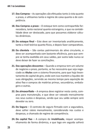 ABC-7 da Contabilidade


     17. Das Compras – As operações são efetuadas tanto à vista quanto
         a prazo, e utilizamos tanto o regime de caixa quanto o de com-
         petência.

     18. Das Compras a prazo – O estoque tem como contrapartida for-
         necedora, tanto nacional quanto estrangeira, e que na contabi-
         lidade deve ser destacado, para que possamos elaborar cálcu-
         los dinâmicos.

     19. Do estoque final – Este deve ser inventariado analiticamente,
         tanto a nível teórico quanto físico, e depois fazer comparativos.

     20. Da clientela – São contas patrimoniais do ativo circulante, e
         deve ser acompanhada com bastante eficiência, para que sem-
         pre se tenha exatidão em seus saldos, por outro lado nunca se
         deve deixar de fazer as conciliações.

     21. Das operações descontos – Quando a empresa tem um volume
         de negócios a prazo, portanto, se faz necessário que seja nego-
         ciado os títulos com o sistema financeiro, para que haja levan-
         tamento de capital de giro, onde com isso mantém a liquidez de
         suas obrigações, servindo ao mesmo tempo para aquisição de
         ativo fixo e compras de matérias primas, secundárias, embala-
         gens e outras.

     22. Do almoxarifado – A empresa deve registrar nesta conta, com-
         pras para manutenção, e que deve ser rateado mensalmente
         nos seus custos e despesas, sendo que seu saldo sempre será
         devedor ou zero.

     23. Do Seguro – O contrato de seguro firmado com a seguradora,
         deve sofrer rateio mensalmente, considerando nos custos e
         despesas, o chamado de regime de competência.

     24. Do capital fixo – A compra de imobilizado, requer acompa-
         nhamento de forma dinâmica, e que logo em seguida sofrerá
28
 
