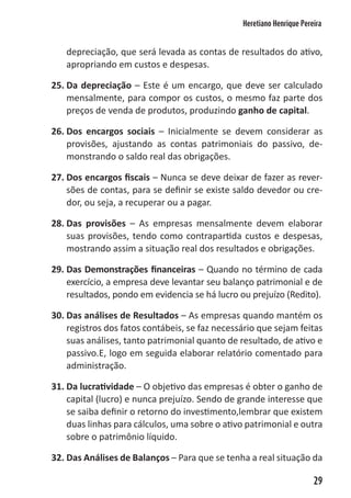 Heretiano Henrique Pereira


   depreciação, que será levada as contas de resultados do ativo,
   apropriando em custos e despesas.

25. Da depreciação – Este é um encargo, que deve ser calculado
    mensalmente, para compor os custos, o mesmo faz parte dos
    preços de venda de produtos, produzindo ganho de capital.

26. Dos encargos sociais – Inicialmente se devem considerar as
    provisões, ajustando as contas patrimoniais do passivo, de-
    monstrando o saldo real das obrigações.

27. Dos encargos fiscais – Nunca se deve deixar de fazer as rever-
    sões de contas, para se definir se existe saldo devedor ou cre-
    dor, ou seja, a recuperar ou a pagar.

28. Das provisões – As empresas mensalmente devem elaborar
    suas provisões, tendo como contrapartida custos e despesas,
    mostrando assim a situação real dos resultados e obrigações.

29. Das Demonstrações financeiras – Quando no término de cada
    exercício, a empresa deve levantar seu balanço patrimonial e de
    resultados, pondo em evidencia se há lucro ou prejuízo (Redito).

30. Das análises de Resultados – As empresas quando mantém os
    registros dos fatos contábeis, se faz necessário que sejam feitas
    suas análises, tanto patrimonial quanto de resultado, de ativo e
    passivo.E, logo em seguida elaborar relatório comentado para
    administração.

31. Da lucratividade – O objetivo das empresas é obter o ganho de
    capital (lucro) e nunca prejuízo. Sendo de grande interesse que
    se saiba definir o retorno do investimento,lembrar que existem
    duas linhas para cálculos, uma sobre o ativo patrimonial e outra
    sobre o patrimônio líquido.

32. Das Análises de Balanços – Para que se tenha a real situação da

                                                                       29
 