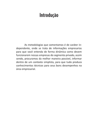 Heretiano Henrique Pereira


                   Introdução




       As metodologias que comentamos é de caráter in-
dependente, onde se trata de informações empresarias
para que você entenda de forma dinâmica como devem
funcionarem nossas empresas do segmento privado, assim
sendo, procuramos da melhor maneira possível, informar
dentro de um contexto simplista, para que tudo produza
conhecimentos técnicos para seus bons desempenhos na
área empresarial.
 