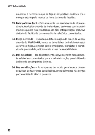 ABC-7 da Contabilidade


          empresa, é necessário que se faça as respectivas análises, mes-
          mo que sejam pelo menos os itens básicos de liquidez.

     33. Balanço Score Card – Este apresenta um dos fatores de alta rele-
         vância, traduzido através de indicadores, tanto nas contas patri-
         moniais quanto nos resultados, de fácil interpretação, inclusive
         atribuindo facilidade para emissão de relatórios comentados.

     34. Preço de venda – Quando na determinação do preço de venda,
         através do MARK – UP, nunca se deve deixar de incluir os custos
         variáveis e fixos, além dos complementares, e projetar a lucrati-
         vidade pretendida, adicionando a taxa de rentabilidade.

     35. Dos Relatórios – Os departamentos devem emitir mensalmen-
         te relatórios comentados para a administração, possibilitando
         análise do desempenho do mês.

     36. Das conciliações – As empresas de modo geral nunca devem
         esquecer de fazer suas conciliações, principalmente nas contas
         patrimoniais de ativo e passivos.




30
 