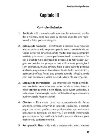 Heretiano Henrique Pereira



                   Capítulo III

                Controle dinâmico
1. Auditoria – É o método aplicado para levantamento de da-
   dos e valores, onde pelo qual se procura exatidão dos regis-
   tros dos fatos por amostragens.

2. Estoque de Produtos – Geralmente a maioria das empresas
   ainda continua não se preocupando com o controle de es-
   toque de forma dinâmica, onde muitas das vezes compram
   matéria prima sem o acompanhamento do documento fis-
   cal, e quando na elaboração do processo de fabricação, sur-
   gem os problemas, porque a taxa utilizada na produção é
   sem expressão, muito embora haja a conclusão do produto
   acabado, e quando no levantamento de dados econômicos,
   apresenta reflexo fiscal, que produz auto de infração, onde
   com isso aumenta o índice de endividamento da empresa.

3. Estoque de mercadorias – As empresas de modo geral de-
   vem controlar seus estoques de forma sistemática, tanto a
   nível teórico quando a nível físico, para evitar variações, a
   falta dessa metodologia produz reflexo fiscal, quando existir
   auditoria pelo Fisco estadual.

4. Clientes – Esta conta deve ser acompanhada de forma
   analítica, sempre observar as datas de liquidação, e quando
   paga com atraso produz encargo financeiro, que será cont-
   abilizado no resultado do passivo. É de grande importância
   que a empresa faça análises de todos os seus clientes, para
   manter seu cadastro em dia.

5. Recuperação Fiscal – Quando a empresa é comercial e sua

                                                                   31
 