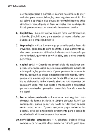ABC-7 da Contabilidade


               escrituração fiscal é normal, e quando na compra de mer-
               cadorias para comercialização, deve registrar o crédito fis-
               cal sobre a operação, que deverá ser contabilizado no ativo
               circulante, para depois se fazer reversão com a obrigação
               fiscal, produzindo assim um saldo devedor ou credor.

          6. Capital fixo – A empresa deve sempre fazer investimento no
             ativo fixo (imobilizado), para atender as necessidades pro-
             duzidas pelo empreendimento.

          7. Depreciação – Este é o encargo produzido pelos bens do
             ativo fixo, considerado com desgaste, e que apresenta vá-
             rias taxas para serem utilizados, índices concedidos pelo go-
             verno federal, que varia de 4% a 25%, esta última quando
             acelerada.

          8. Capital social – Quando na constituição de qualquer em-
             presa, se faz necessário que exista o capital para subscrição
             e integralização, porém este tópico geralmente apresenta
             fraude, porque não existe a materialidade da moeda, come-
             çando uma empresa já de forma falida. Observe que quan-
             do na elaboração do balanço de abertura irá apresentar um
             caixa com saldo, mas não existe a moeda para o respectivo
             gerenciamento das operações comerciais, ficando somente
             no papel.

          9. Fornecedores nacionais – A empresa deve registrar suas
             compras de forma analítica, e sempre procurar fazer suas
             conciliações, nunca deixar seu saldo ser devedor, sempre
             será credor ou zero. Quanto aos juros pagos sobre as du-
             plicatas, deve ser direcionada diretamente para a conta de
             resultado do ativo, como custo financeiro.

          10. Fornecedores estrangeiros – A empresa quanto efetua
              compras em outro país, deve manter o cuidado para sem-

32
 