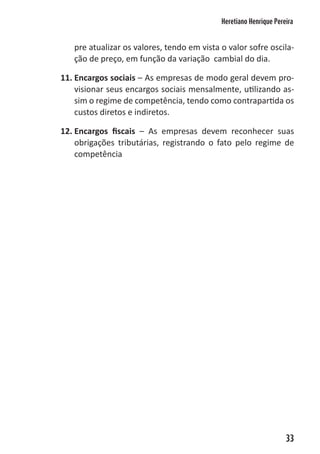 Heretiano Henrique Pereira


   pre atualizar os valores, tendo em vista o valor sofre oscila-
   ção de preço, em função da variação cambial do dia.

11. Encargos sociais – As empresas de modo geral devem pro-
    visionar seus encargos sociais mensalmente, utilizando as-
    sim o regime de competência, tendo como contrapartida os
    custos diretos e indiretos.

12. Encargos fiscais – As empresas devem reconhecer suas
    obrigações tributárias, registrando o fato pelo regime de
    competência




                                                                   33
 