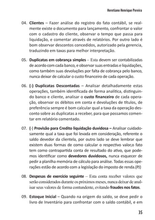 Heretiano Henrique Pereira


04. Clientes – Fazer análise do registro do fato contábil, se real-
    mente existe o documento para lançamento, confrontar o valor
    com o cadastro do cliente, observar o tempo que passa para
    liquidação, e comentar através de relatórios. Por outro lado é
    bom observar descontos concedidos, autorizado pela gerencia,
    traduzindo em taxas para melhor interpretação.

05. Duplicatas em cobrança simples – Esta devem ser contabilizadas
    de acordo com cada banco, e observar suas entradas e liquidações,
    como também suas devoluções por falta de cobrança pelo banco,
    nunca deixar de calcular o custo financeiro de cada operação.

06. (-) Duplicatas Descontadas – Analisar detalhadamente estas
    operações, também identificada de forma analítica, distinguin-
    do banco e cliente, analisar o custo financeiro de cada opera-
    ção, observar os débitos em conta e devoluções de títulos, de
    preferência sempre é bom calcular qual a taxa da operação des-
    conto sobre as duplicatas a receber, para que possamos comen-
    tar em relatório comentado.

07. (-) Provisão para Credito liquidação duvidosa – Analisar cuidado-
    samente qual a taxa que foi levada em consideração, referente o
    saldo devedor da clientela, por outro lado se deve lembrar que
    existem duas formas de como calcular o respectivo valor,o fato
    tem como contrapartida conta de resultado do ativo, que pode-
    mos identificar como devedores duvidosos, nunca esquecer de
    pedir a planilha memória de cálculo para análise. Todas essas ope-
    rações estão de acordo com a legislação do imposto de renda.(PJ)

08. Despesas de exercício seguinte – Esta conta receber valores que
    serão considerados durante os próximos meses, nunca deixar de anal-
    isar seus valores de forma contundente, evitando fraudes nos fatos.

09. Estoque Inicial – Quando na origem do saldo, se deve pedir o
    livro de Inventário para confrontar com o saldo contábil, e em

                                                                         35
 