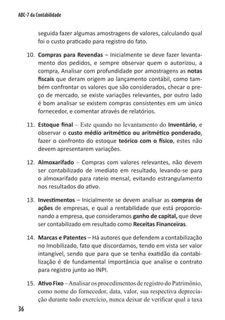 ABC-7 da Contabilidade


          seguida fazer algumas amostragens de valores, calculando qual
          foi o custo praticado para registro do fato.

     10. Compras para Revendas – Inicialmente se deve fazer levanta-
         mento dos pedidos, e sempre observar quem o autorizou, a
         compra, Analisar com profundidade por amostragens as notas
         fiscais que deram origem ao lançamento contábil, como tam-
         bém confrontar os valores que são considerados, checar o pre-
         ço de mercado, se existe variações relevantes, por outro lado
         é bom analisar se existem compras consistentes em um único
         fornecedor, e comentar através de relatórios.

     11. Estoque final – Este quando no levantamento do Inventário, e
         observar o custo médio aritmético ou aritmético ponderado,
         fazer o confronto do estoque teórico com o físico, estes não
         devem apresentarem variações.

     12. Almoxarifado – Compras com valores relevantes, não devem
         ser contabilizado de imediato em resultado, levando-se para
         o almoxarifado para rateio mensal, evitando estrangulamento
         nos resultados do ativo.

     13. Investimentos – Inicialmente se devem analisar as compras de
         ações de empresas, e qual a rentabilidade que está proporcio-
         nando a empresa, que consideramos ganho de capital, que deve
         ser contabilizado em resultado como Receitas Financeiras.

     14. Marcas e Patentes – Há autores que defendem a contabilização
         no Imobilizado, fato que discordamos, tendo em vista ser valor
         intangível, sendo que para que se tenha exatidão da contabi-
         lização é de fundamental importância que analise o contrato
         para registro junto ao INPI.

     15. Ativo Fixo – Analisar os procedimentos de registro do Patrimônio,
         como nome do fornecedor, data, valor, sua respectiva deprecia-
         ção durante todo exercício, nunca deixar de verificar qual a taxa
36
 
