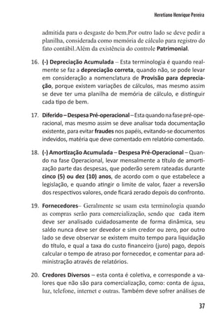 Heretiano Henrique Pereira


    admitida para o desgaste do bem.Por outro lado se deve pedir a
    planilha, considerada como memória de cálculo para registro do
    fato contábil.Além da existência do controle Patrimonial.

16. (-) Depreciação Acumulada – Esta terminologia é quando real-
    mente se faz a depreciação correta, quando não, se pode levar
    em consideração a nomenclatura de Provisão para deprecia-
    ção, porque existem variações de cálculos, mas mesmo assim
    se deve ter uma planilha de memória de cálculo, e distinguir
    cada tipo de bem.

17. Diferido – Despesa Pré-operacional – Esta quando na fase pré-ope-
    racional, mas mesmo assim se deve analisar toda documentação
    existente, para evitar fraudes nos papéis, evitando-se documentos
    indevidos, matéria que deve comentado em relatório comentado.

18. (-) Amortização Acumulada – Despesa Pré-Operacional – Quan-
    do na fase Operacional, levar mensalmente a título de amorti-
    zação parte das despesas, que poderão serem rateadas durante
    cinco (5) ou dez (10) anos, de acordo com o que estabelece a
    legislação, e quando atingir o limite de valor, fazer a reversão
    dos respectivos valores, onde ficará zerado depois do confronto.

19. Fornecedores– Geralmente se usam esta terminologia quando
    as compras serão para comercialização, sendo que cada item
    deve ser analisado cuidadosamente de forma dinâmica, seu
    saldo nunca deve ser devedor e sim credor ou zero, por outro
    lado se deve observar se existem muito tempo para liquidação
    do título, e qual a taxa do custo financeiro (juro) pago, depois
    calcular o tempo de atraso por fornecedor, e comentar para ad-
    ministração através de relatórios.

20. Credores Diversos – esta conta é coletiva, e corresponde a va-
    lores que não são para comercialização, como: conta de água,
    luz, telefone, internet e outras. Também deve sofrer análises de

                                                                       37
 