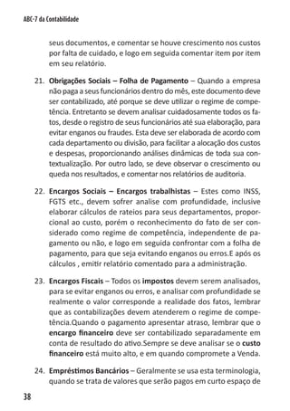 ABC-7 da Contabilidade


          seus documentos, e comentar se houve crescimento nos custos
          por falta de cuidado, e logo em seguida comentar item por item
          em seu relatório.

     21. Obrigações Sociais – Folha de Pagamento – Quando a empresa
         não paga a seus funcionários dentro do mês, este documento deve
         ser contabilizado, até porque se deve utilizar o regime de compe-
         tência. Entretanto se devem analisar cuidadosamente todos os fa-
         tos, desde o registro de seus funcionários até sua elaboração, para
         evitar enganos ou fraudes. Esta deve ser elaborada de acordo com
         cada departamento ou divisão, para facilitar a alocação dos custos
         e despesas, proporcionando análises dinâmicas de toda sua con-
         textualização. Por outro lado, se deve observar o crescimento ou
         queda nos resultados, e comentar nos relatórios de auditoria.

     22. Encargos Sociais – Encargos trabalhistas – Estes como INSS,
         FGTS etc., devem sofrer analise com profundidade, inclusive
         elaborar cálculos de rateios para seus departamentos, propor-
         cional ao custo, porém o reconhecimento do fato de ser con-
         siderado como regime de competência, independente de pa-
         gamento ou não, e logo em seguida confrontar com a folha de
         pagamento, para que seja evitando enganos ou erros.E após os
         cálculos , emitir relatório comentado para a administração.

     23. Encargos Fiscais – Todos os impostos devem serem analisados,
         para se evitar enganos ou erros, e analisar com profundidade se
         realmente o valor corresponde a realidade dos fatos, lembrar
         que as contabilizações devem atenderem o regime de compe-
         tência.Quando o pagamento apresentar atraso, lembrar que o
         encargo financeiro deve ser contabilizado separadamente em
         conta de resultado do ativo.Sempre se deve analisar se o custo
         financeiro está muito alto, e em quando compromete a Venda.

     24. Empréstimos Bancários – Geralmente se usa esta terminologia,
         quando se trata de valores que serão pagos em curto espaço de
38
 