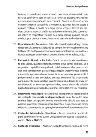 Heretiano Henrique Pereira


    tempo, e quando no levantamento dos fatos, é necessário que
    se faça confronto com o contrato junto ao sistema financeiro,
    este é a materialidade do fato contábil. Porém se deve observar
    o parcelamento concedido a empresa, quantas foram pagas e
    quanto restam, a conta de empréstimo sempre deverá ser cre-
    dora ou zero. Após as análises se deve emitir relatório comenta-
    do sobre os respectivos saldos de empréstimos, quanto menor
    melhor, por provocar crescimento na taxa de endividamento.

25. Financiamentos Bancários – Estes são considerados a longo prazo,
    tendo em vista sua elasticidade de tempo. Porém recebe o mesmo
    tratamento do tópico anterior com suas características de análises.
    Nunca esquecer de comentar através de relatórios tal situação.

26. Patrimônio Liquido – Capital – Esta é uma conta de investimen-
    to dos sócios, quando limitada, sempre deve sofrer análises, se o
    respectivo capital foi integralizado totalmente ou não, quais os só-
    cios que contribuíram para a integralização. Observar que quando
    a empresa apresenta lucro, como deve ser rateado, geralmente é
    proporcional a taxa de capital, ou caso contrario fica acumulado
    para aumento do respectivo investimento.Não deixar de levar em
    consideração as reservar apresentadas, nunca deixar de calcular
    qual a taxa de lucratividade, e ao final comentar em seu relatório.

27. Reserva de reavaliação – Esta só deve incorporar ao capital depois
    de realizada com venda ou depreciação do bem. Por outro lado,
    se deve fazer uma planilha como memória de cálculo para que se
    possam processar todos os procedimentos. E, na conclusão emitir
    relatório comentando as operações realizadas durante o exercício.

28. Custo das Mercadorias Vendidas – Fazer memória de cálculo
    para definir o referido custo, utilizando os métodos tradicionais,
    como: CMV = EI+C-EI.

29. Custo de Produção – Analisar cuidadosamente, todos os itens

                                                                          39
 