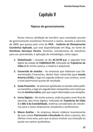 Heretiano Henrique Pereira



                           Capítulo V

                   Tópicos de gerenciamento


       Temos imensa satisfação de transferir para sociedade assunto
de gerenciamento econômico financeiro e outros, durante o exercício
de 2009, que passou pelo crivo do IPEA – Instituto de Planejamento
Econômico Aplicado, que está disponibilizado em Blog, no nome de
Heretiano Henrique Pereira. Portanto, consideramos de relevância
para seu aprendizado, e aplicação da metodologia, como segue:

   1. Globalização – Lançada no dia 26.10.09 p.p. o segundo livro
      digital da cidade de CABEDELO-PB, intitulado de Trajetórias de
      Vidas-2 de minha autoria, a matéria é palpitante

   2. Conversão de moedas – As empresas que elaboram suas De-
      monstrações Financeiras, devem fazer conversão para moeda
      America (US$), e logo em seguida elaborar suas analises, tanto
      a nível patrimonial quanto de resultado.

   3. Custo Financeiro – Se precisam aprofundar os estudos sobre políti-
      ca monetária, e logo em seguida fazer comparativo com outros pa-
      íses da América Latina, para que sejam observadas suas variações.

   4. Livros Digitais – De minha autoria, serão lançados neste final de
      exercício, dois livros digitais, intitulado de Trajetórias de Vidas
      2 e ABC 6 da Contabilidade, matérias consideradas de relevân-
      cias para a classe empresarial, estudantes e profissionais.

   5. Macro Análise – As empresas devem elaborar levantamento
      de suas contas Patrimonial e Resultado de ativo e passivo, dos
      últimos cinco anos, para que se possa analisar sua evolução ou
      queda nos valores qualitativos.

                                                                           41
 