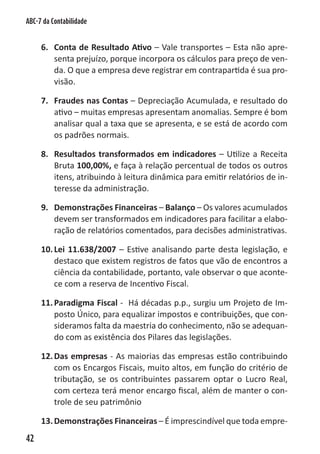 ABC-7 da Contabilidade


     6. Conta de Resultado Ativo – Vale transportes – Esta não apre-
        senta prejuízo, porque incorpora os cálculos para preço de ven-
        da. O que a empresa deve registrar em contrapartida é sua pro-
        visão.

     7. Fraudes nas Contas – Depreciação Acumulada, e resultado do
        ativo – muitas empresas apresentam anomalias. Sempre é bom
        analisar qual a taxa que se apresenta, e se está de acordo com
        os padrões normais.

     8. Resultados transformados em indicadores – Utilize a Receita
        Bruta 100,00%, e faça à relação percentual de todos os outros
        itens, atribuindo à leitura dinâmica para emitir relatórios de in-
        teresse da administração.

     9. Demonstrações Financeiras – Balanço – Os valores acumulados
        devem ser transformados em indicadores para facilitar a elabo-
        ração de relatórios comentados, para decisões administrativas.

     10. Lei 11.638/2007 – Estive analisando parte desta legislação, e
         destaco que existem registros de fatos que vão de encontros a
         ciência da contabilidade, portanto, vale observar o que aconte-
         ce com a reserva de Incentivo Fiscal.

     11. Paradigma Fiscal - Há décadas p.p., surgiu um Projeto de Im-
         posto Único, para equalizar impostos e contribuições, que con-
         sideramos falta da maestria do conhecimento, não se adequan-
         do com as existência dos Pilares das legislações.

     12. Das empresas - As maiorias das empresas estão contribuindo
         com os Encargos Fiscais, muito altos, em função do critério de
         tributação, se os contribuintes passarem optar o Lucro Real,
         com certeza terá menor encargo fiscal, além de manter o con-
         trole de seu patrimônio

     13. Demonstrações Financeiras – É imprescindível que toda empre-
42
 