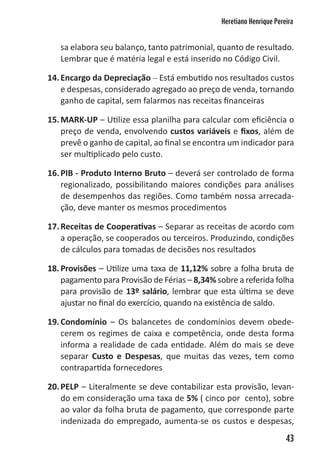 Heretiano Henrique Pereira


   sa elabora seu balanço, tanto patrimonial, quanto de resultado.
   Lembrar que é matéria legal e está inserido no Código Civil.

14. Encargo da Depreciação – Está embutido nos resultados custos
    e despesas, considerado agregado ao preço de venda, tornando
    ganho de capital, sem falarmos nas receitas financeiras

15. MARK-UP – Utilize essa planilha para calcular com eficiência o
    preço de venda, envolvendo custos variáveis e fixos, além de
    prevê o ganho de capital, ao final se encontra um indicador para
    ser multiplicado pelo custo.

16. PIB - Produto Interno Bruto – deverá ser controlado de forma
    regionalizado, possibilitando maiores condições para análises
    de desempenhos das regiões. Como também nossa arrecada-
    ção, deve manter os mesmos procedimentos

17. Receitas de Cooperativas – Separar as receitas de acordo com
    a operação, se cooperados ou terceiros. Produzindo, condições
    de cálculos para tomadas de decisões nos resultados

18. Provisões – Utilize uma taxa de 11,12% sobre a folha bruta de
    pagamento para Provisão de Férias – 8,34% sobre a referida folha
    para provisão de 13º salário, lembrar que esta última se deve
    ajustar no final do exercício, quando na existência de saldo.

19. Condomínio – Os balancetes de condomínios devem obede-
    cerem os regimes de caixa e competência, onde desta forma
    informa a realidade de cada entidade. Além do mais se deve
    separar Custo e Despesas, que muitas das vezes, tem como
    contrapartida fornecedores

20. PELP – Literalmente se deve contabilizar esta provisão, levan-
    do em consideração uma taxa de 5% ( cinco por cento), sobre
    ao valor da folha bruta de pagamento, que corresponde parte
    indenizada do empregado, aumenta-se os custos e despesas,
                                                                      43
 