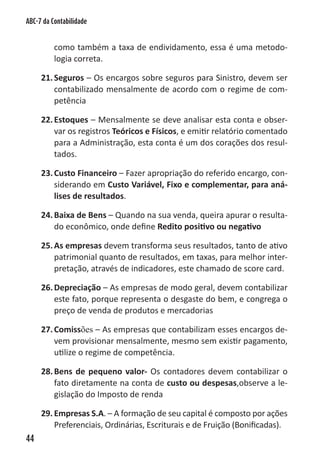 ABC-7 da Contabilidade


          como também a taxa de endividamento, essa é uma metodo-
          logia correta.

     21. Seguros – Os encargos sobre seguros para Sinistro, devem ser
         contabilizado mensalmente de acordo com o regime de com-
         petência

     22. Estoques – Mensalmente se deve analisar esta conta e obser-
         var os registros Teóricos e Físicos, e emitir relatório comentado
         para a Administração, esta conta é um dos corações dos resul-
         tados.

     23. Custo Financeiro – Fazer apropriação do referido encargo, con-
         siderando em Custo Variável, Fixo e complementar, para aná-
         lises de resultados.

     24. Baixa de Bens – Quando na sua venda, queira apurar o resulta-
         do econômico, onde define Redito positivo ou negativo

     25. As empresas devem transforma seus resultados, tanto de ativo
         patrimonial quanto de resultados, em taxas, para melhor inter-
         pretação, através de indicadores, este chamado de score card.

     26. Depreciação – As empresas de modo geral, devem contabilizar
         este fato, porque representa o desgaste do bem, e congrega o
         preço de venda de produtos e mercadorias

     27. Comissões – As empresas que contabilizam esses encargos de-
         vem provisionar mensalmente, mesmo sem existir pagamento,
         utilize o regime de competência.

     28. Bens de pequeno valor- Os contadores devem contabilizar o
         fato diretamente na conta de custo ou despesas,observe a le-
         gislação do Imposto de renda

     29. Empresas S.A. – A formação de seu capital é composto por ações
         Preferenciais, Ordinárias, Escriturais e de Fruição (Bonificadas).
44
 