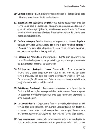 Heretiano Henrique Pereira


30. Contabilidade – É um dos fatores científicos e Técnicos que con-
    tribui para a economia de cada nação.

31. Estatística da Economia do país – Os dados estatísticos que são
    fornecidos para a sociedade, não condizem com a verdade, por-
    que são valores projetados, precisamos rever todos os formu-
    lários de informes econômicos financeiros, tanto da União com
    estados e municípios.

32. Definir estoque final – 1-venda – impostos = Receita liquida,
    calcule 30% das vendas para LB, sendo que Receita liquida –
    LB= custo das vendas; depois utilize estoque inicial + compras
    – custo das vendas = Estoque final.

33. Estoque de Produtos e mercadorias – Conta que apresenta vá-
    rias dificuldades para os empresários, porque sempre necessita
    de parâmetros no final do exercício.

34. Critério de tributação – Lucro Presumido – As empresas de
    modo geral, estão pagando encargos fiscais, mesmo apresen-
    tando prejuízo, por que não existe acompanhamento com suas
    Demonstrações Financeiras. Futuramente entrará em falência,
    prejudicando toda a célula social.

35. Estatística Nacional – Precisamos elaborar levantamento de
    Dados e Informações com precisão, tanto a nível federal quan-
    to estadual. Por isso sugerimos que seja feito com urgência na
    área do judiciário.

36. Da Arrecadação – O governo federal deveria, flexibilizar os cri-
    térios para arrecadação, atribuindo uma redução em todos os
    processos contra os contribuintes, isso nos proporcionava uma
    incrementação na capitação de recursos de forma expressiva.

37. Nós precisamos - saber de informações sobre arrecadação de
    nossa União, e seria muito salutar que fosse informado da se-
                                                                      45
 