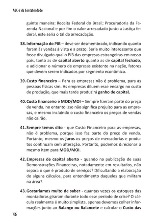 ABC-7 da Contabilidade


          guinte maneira: Receita Federal do Brasil; Procuradoria da Fa-
          zenda Nacional e por fim o valor arrecadado junto a Justiça fe-
          deral, este seria o tal da arrecadação.

     38. Informação do PIB – deve ser desmembrado, indicando quanto
         foram às vendas à vista e a prazo. Seria muito interessante que
         fosse divulgado qual o PIB das empresas estrangeiras em nosso
         país, tanto as de capital aberto quanto as de capital fechado,
         e adicionar o número de empresas existente na nação, fatores
         que devem serem indicados por segmento econômico.

     39. Custo financeiro – Para as empresas não é problema, para as
         pessoas físicas sim. As empresas diluem esse encargo no custo
         de produção, que mais tarde produzirá ganho de capital.

     40. Custo financeiro e MOD/MOI – Sempre fizeram parte do preço
         de venda, no entanto isso não significa prejuízo para as empre-
         sas, e mesmo incluindo o custo financeiro os preços de vendas
         não cairão.

     41. Sempre temos dito - que Custo Financeiro para as empresas,
         não é problema, porque isso faz parte do preço de venda.
         Portanto, mesmo os juros os preços de mercadorias e produ-
         tos continuam sem alteração. Portanto, podemos direcionar o
         mesmo item para MOD/MOI.

     42. Empresas de capital aberto - quando na publicação de suas
         Demonstrações Financeiras, notadamente em resultados, não
         separa o que é produto de serviços? Dificultando a elaboração
         de alguns cálculos, para entendimento daqueles que militam
         na área?

     43. Gostaríamos muito de saber - quantas vezes os estoques das
         montadoras giraram durante todo esse período de crise? O cál-
         culo realmente é muito simplista, apenas devemos colher infor-
         mações junto ao Balanço ou Balancete e calcular o Custo das
46
 