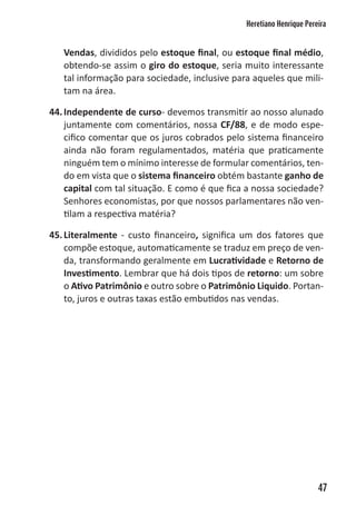 Heretiano Henrique Pereira


   Vendas, divididos pelo estoque final, ou estoque final médio,
   obtendo-se assim o giro do estoque, seria muito interessante
   tal informação para sociedade, inclusive para aqueles que mili-
   tam na área.

44. Independente de curso- devemos transmitir ao nosso alunado
    juntamente com comentários, nossa CF/88, e de modo espe-
    cifico comentar que os juros cobrados pelo sistema financeiro
    ainda não foram regulamentados, matéria que praticamente
    ninguém tem o mínimo interesse de formular comentários, ten-
    do em vista que o sistema financeiro obtém bastante ganho de
    capital com tal situação. E como é que fica a nossa sociedade?
    Senhores economistas, por que nossos parlamentares não ven-
    tilam a respectiva matéria?

45. Literalmente - custo financeiro, significa um dos fatores que
    compõe estoque, automaticamente se traduz em preço de ven-
    da, transformando geralmente em Lucratividade e Retorno de
    Investimento. Lembrar que há dois tipos de retorno: um sobre
    o Ativo Patrimônio e outro sobre o Patrimônio Liquido. Portan-
    to, juros e outras taxas estão embutidos nas vendas.




                                                                      47
 