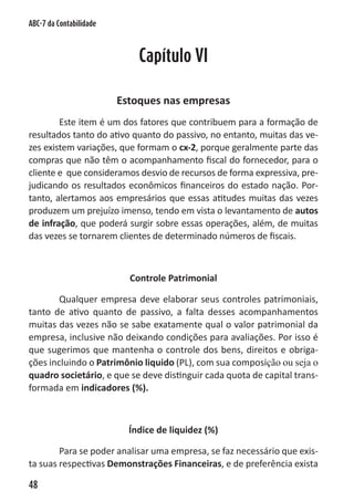 ABC-7 da Contabilidade



                             Capítulo VI

                         Estoques nas empresas
        Este item é um dos fatores que contribuem para a formação de
resultados tanto do ativo quanto do passivo, no entanto, muitas das ve-
zes existem variações, que formam o cx-2, porque geralmente parte das
compras que não têm o acompanhamento fiscal do fornecedor, para o
cliente e que consideramos desvio de recursos de forma expressiva, pre-
judicando os resultados econômicos financeiros do estado nação. Por-
tanto, alertamos aos empresários que essas atitudes muitas das vezes
produzem um prejuízo imenso, tendo em vista o levantamento de autos
de infração, que poderá surgir sobre essas operações, além, de muitas
das vezes se tornarem clientes de determinado números de fiscais.



                           Controle Patrimonial

        Qualquer empresa deve elaborar seus controles patrimoniais,
tanto de ativo quanto de passivo, a falta desses acompanhamentos
muitas das vezes não se sabe exatamente qual o valor patrimonial da
empresa, inclusive não deixando condições para avaliações. Por isso é
que sugerimos que mantenha o controle dos bens, direitos e obriga-
ções incluindo o Patrimônio liquido (PL), com sua composição ou seja o
quadro societário, e que se deve distinguir cada quota de capital trans-
formada em indicadores (%).



                           Índice de liquidez (%)

        Para se poder analisar uma empresa, se faz necessário que exis-
ta suas respectivas Demonstrações Financeiras, e de preferência exista

48
 