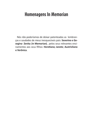 Heretiano Henrique Pereira


        Homenagens In Memorian




  Nós não poderíamos de deixar patenteadas as lembran-
ças e saudades de meus inesquecíveis pais: Severino e Ge-
orgina- Zenita (In Memorian) , pelos seus relevantes ensi-
namentos aos seus filhos: Heretiano; Janete; Austricliano
e Verônica.
 