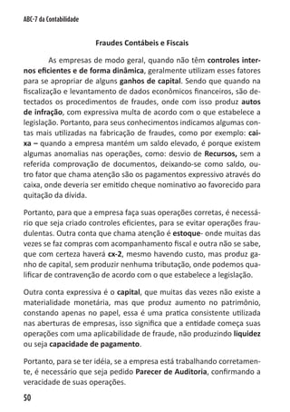 ABC-7 da Contabilidade


                         Fraudes Contábeis e Fiscais

         As empresas de modo geral, quando não têm controles inter-
nos eficientes e de forma dinâmica, geralmente utilizam esses fatores
para se apropriar de alguns ganhos de capital. Sendo que quando na
fiscalização e levantamento de dados econômicos financeiros, são de-
tectados os procedimentos de fraudes, onde com isso produz autos
de infração, com expressiva multa de acordo com o que estabelece a
legislação. Portanto, para seus conhecimentos indicamos algumas con-
tas mais utilizadas na fabricação de fraudes, como por exemplo: cai-
xa – quando a empresa mantém um saldo elevado, é porque existem
algumas anomalias nas operações, como: desvio de Recursos, sem a
referida comprovação de documentos, deixando-se como saldo, ou-
tro fator que chama atenção são os pagamentos expressivo através do
caixa, onde deveria ser emitido cheque nominativo ao favorecido para
quitação da dívida.

Portanto, para que a empresa faça suas operações corretas, é necessá-
rio que seja criado controles eficientes, para se evitar operações frau-
dulentas. Outra conta que chama atenção é estoque- onde muitas das
vezes se faz compras com acompanhamento fiscal e outra não se sabe,
que com certeza haverá cx-2, mesmo havendo custo, mas produz ga-
nho de capital, sem produzir nenhuma tributação, onde podemos qua-
lificar de contravenção de acordo com o que estabelece a legislação.

Outra conta expressiva é o capital, que muitas das vezes não existe a
materialidade monetária, mas que produz aumento no patrimônio,
constando apenas no papel, essa é uma pratica consistente utilizada
nas aberturas de empresas, isso significa que a entidade começa suas
operações com uma aplicabilidade de fraude, não produzindo liquidez
ou seja capacidade de pagamento.

Portanto, para se ter idéia, se a empresa está trabalhando corretamen-
te, é necessário que seja pedido Parecer de Auditoria, confirmando a
veracidade de suas operações.
50
 