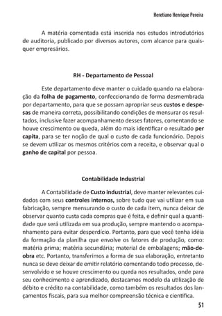 Heretiano Henrique Pereira


       A matéria comentada está inserida nos estudos introdutórios
de auditoria, publicado por diversos autores, com alcance para quais-
quer empresários.



                    RH - Departamento de Pessoal

        Este departamento deve manter o cuidado quando na elabora-
ção da folha de pagamento, confeccionando de forma desmembrada
por departamento, para que se possam apropriar seus custos e despe-
sas de maneira correta, possibilitando condições de mensurar os resul-
tados, inclusive fazer acompanhamento desses fatores, comentando se
houve crescimento ou queda, além do mais identificar o resultado per
capita, para se ter noção de qual o custo de cada funcionário. Depois
se devem utilizar os mesmos critérios com a receita, e observar qual o
ganho de capital por pessoa.



                       Contabilidade Industrial

        A Contabilidade de Custo industrial, deve manter relevantes cui-
dados com seus controles internos, sobre tudo que vai utilizar em sua
fabricação, sempre mensurando o custo de cada item, nunca deixar de
observar quanto custa cada compras que é feita, e definir qual a quanti-
dade que será utilizada em sua produção, sempre mantendo o acompa-
nhamento para evitar desperdício. Portanto, para que você tenha idéia
da formação da planilha que envolve os fatores de produção, como:
matéria prima; matéria secundária; material de embalagens; mão-de-
obra etc. Portanto, transferimos a forma de sua elaboração, entretanto
nunca se deve deixar de emitir relatório comentando todo processo, de-
senvolvido e se houve crescimento ou queda nos resultados, onde para
seu conhecimento e aprendizado, destacamos modelo da utilização de
débito e crédito na contabilidade, como também os resultados dos lan-
çamentos fiscais, para sua melhor compreensão técnica e cientifica.
                                                                           51
 