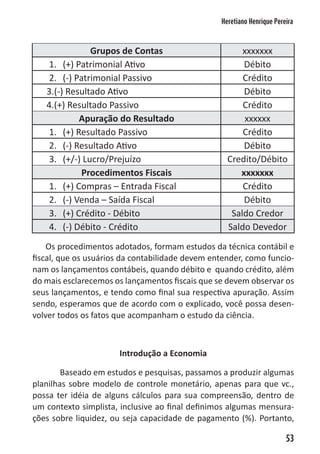 Heretiano Henrique Pereira



               Grupos de Contas                        xxxxxxx
    1. (+) Patrimonial Ativo                           Débito
    2. (-) Patrimonial Passivo                         Crédito
   3.(-) Resultado Ativo                               Débito
   4.(+) Resultado Passivo                             Crédito
            Apuração do Resultado                       xxxxxx
    1. (+) Resultado Passivo                           Crédito
    2. (-) Resultado Ativo                             Débito
    3. (+/-) Lucro/Prejuízo                        Credito/Débito
             Procedimentos Fiscais                    xxxxxxx
    1. (+) Compras – Entrada Fiscal                    Crédito
    2. (-) Venda – Saída Fiscal                        Débito
    3. (+) Crédito - Débito                         Saldo Credor
    4. (-) Débito - Crédito                        Saldo Devedor
    Os procedimentos adotados, formam estudos da técnica contábil e
fiscal, que os usuários da contabilidade devem entender, como funcio-
nam os lançamentos contábeis, quando débito e quando crédito, além
do mais esclarecemos os lançamentos fiscais que se devem observar os
seus lançamentos, e tendo como final sua respectiva apuração. Assim
sendo, esperamos que de acordo com o explicado, você possa desen-
volver todos os fatos que acompanham o estudo da ciência.



                      Introdução a Economia

        Baseado em estudos e pesquisas, passamos a produzir algumas
planilhas sobre modelo de controle monetário, apenas para que vc.,
possa ter idéia de alguns cálculos para sua compreensão, dentro de
um contexto simplista, inclusive ao final definimos algumas mensura-
ções sobre liquidez, ou seja capacidade de pagamento (%). Portanto,

                                                                        53
 