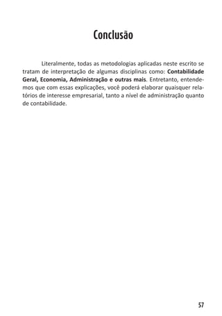 Heretiano Henrique Pereira


                           Conclusão

        Literalmente, todas as metodologias aplicadas neste escrito se
tratam de interpretação de algumas disciplinas como: Contabilidade
Geral, Economia, Administração e outras mais. Entretanto, entende-
mos que com essas explicações, você poderá elaborar quaisquer rela-
tórios de interesse empresarial, tanto a nível de administração quanto
de contabilidade.




                                                                     57
 
