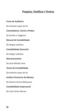 ABC-7 da Contabilidade


                   Pesquisas, Cientificas e Técnicas


Curso de Auditoria

De Antonio Lopes de Sá

Controladoria, Teoria e Pratica

De Sandra e Caggiano

Manual de Contabilidade

De Sérgio Iudicibus

Contabilidade Gerencial

De Sérgio Iudicibus

Macroeconomia

De José Alfredo Leite

Teoria da Contabilidade

De Antonio Lopes de Sá

Análise Financeira de Balanço

De Dante Camine Matarazzo

Contabilidade Empresarial

De José Carlos Marion




58
 