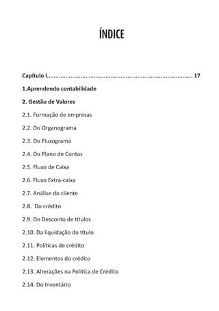Heretiano Henrique Pereira


                                           ÍNDICE


Capítulo I....................................................................................... 17

1.Aprendendo contabilidade

2. Gestão de Valores

2.1. Formação de empresas

2.2. Do Organograma

2.3. Do Fluxograma

2.4. Do Plano de Contas

2.5. Fluxo de Caixa

2.6. Fluxo Extra-caixa

2.7. Análise do cliente

2.8. Do crédito

2.9. Do Desconto de títulos

2.10. Da liquidação do título

2.11. Políticas de crédito

2.12. Elementos do crédito

2.13. Alterações na Política de Crédito

2.14. Do Inventário
 