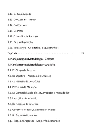 ABC-7 da Contabilidade

2.15. Da lucratividade

2.16. Do Custo Financeiro

2.17. Do Controle

2.18. Da Perda

2.19. Da Análise de Balanço

2.20. Custos Reposição

2.21. Inventários – Qualitativos e Quantitativos

Capítulo II...................................................................................... 22

3. Planejamento x Metodologia - Sintético

4. Planejamento x Metodologia – Analítico

4.1. Do Grupo de Pessoas

4.2. Do Objetivo – Abertura de Empresa

4.3. Da Idoneidade dos Sócios

4.4. Pesquisas de Mercado

4.5. Da Comercialização de Serv.,Produtos e mercadorias

4.6. Lucro/Prej. Acumulado

4.7. Do Registro de empresa

4.8. Governos, Federal, Estadual e Municipal

4.9. RH Recursos Humanos

4.10. Tipos de Empresas – Segmento Econômico
 