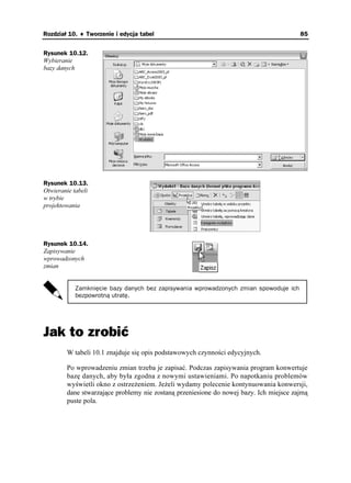 Rozdział 10. ♦ Tworzenie i edycja tabel                                                 85


Rysunek 10.12.
Wybieranie
bazy danych




Rysunek 10.13.
Otwieranie tabeli
w trybie
projektowania




Rysunek 10.14.
Zapisywanie
wprowadzonych
zmian


            Zamknięcie bazy danych bez zapisywania wprowadzonych zmian spowoduje ich
            bezpowrotną utratę.




Jak to zrobić
        W tabeli 10.1 znajduje się opis podstawowych czynności edycyjnych.

        Po wprowadzeniu zmian trzeba je zapisać. Podczas zapisywania program konwertuje
        bazę danych, aby była zgodna z nowymi ustawieniami. Po napotkaniu problemów
        wyświetli okno z ostrze eniem. Je eli wydamy polecenie kontynuowania konwersji,
        dane stwarzające problemy nie zostaną przeniesione do nowej bazy. Ich miejsce zajmą
        puste pola.
 