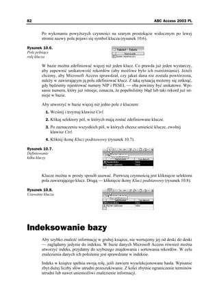 82                                                                     ABC Access 2003 PL


        Po wykonaniu powy szych czynności na szarym prostokącie widocznym po lewej
        stronie nazwy pola pojawi się symbol klucza (rysunek 10.6).

Rysunek 10.6.
Pole pełniące
rolę klucza

        W bazie mo na zdefiniować więcej ni jeden klucz. Co prawda ju jeden wystarczy,
        aby zapewnić unikatowość rekordów (aby mo liwe było ich rozró nianie). Je eli
        chcemy, aby Microsoft Access sprawdzał, czy jakaś dana nie została powtórzona,
        nale y w zawierającym ją polu zdefiniować klucz. Z taką sytuacją mo emy się zetknąć,
        gdy będziemy rejestrować numery NIP i PESEL — oba powinny być unikatowe. Wpi-
        sanie numeru, który ju istnieje, oznacza, e popełniliśmy błąd lub taki rekord ju ist-
        nieje w bazie.

        Aby utworzyć w bazie więcej ni jedno pole z kluczem:
          1. Wciśnij i trzymaj klawisz Ctrl.
          2. Klikaj selektory pól, w których mają zostać zdefiniowane klucze.
          3. Po zaznaczeniu wszystkich pól, w których chcesz umieścić klucze, zwolnij
             klawisz Ctrl.
          4. Kliknij ikonę Klucz podstawowy (rysunek 10.7).

Rysunek 10.7.
Definiowanie
kilku kluczy



        Klucze mo na w prosty sposób usuwać. Pierwszą czynnością jest kliknięcie selektora
        pola zawierającego klucz. Drugą — kliknięcie ikony Klucz podstawowy (rysunek 10.8).

Rysunek 10.8.
Usuwanie klucza




Indeksowanie bazy
        Aby szybko znaleźć informację w grubej ksią ce, nie wertujemy jej od deski do deski
        — zaglądamy jedynie do indeksu. W bazie danych Microsoft Access równie mo na
        utworzyć indeks, przydatny do szybszego znajdowania i sortowania rekordów. W celu
        znalezienia danych ich poło enie jest sprawdzane w indeksie.

        Indeks w ksią ce spełnia swoją rolę, jeśli zawiera wyselekcjonowane hasła. Wpisanie
        zbyt du ej liczby słów utrudni przeszukiwanie. Z kolei zbytnie ograniczenie terminów
        utrudni lub nawet uniemo liwi znalezienie informacji.
 