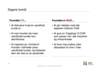 Dagens formål


    Formålet ER...                                      Formålet er IKKE...
    • At diskutere hvad en værdifuld                    • At gå i detaljer med alle
      kunde er                                            aspekter indenfor CVM

    • At vise hvordan de mest                           • At give en “kogebog” til CVM
      værdifulde kunder kan                               som passer ind i alle industrier
      identificeres                                       og virksomheder

    • At inspirere jer i forhold til                    • At høre mig snakke uden
      hvordan I beholder jeres                            afbrydelse en time i træk
      værdifulde kunder, og forbedrer
      dem der ikke er så værdifulde



3

                             © PhD Morten Holm , Copenhagen Business School
 