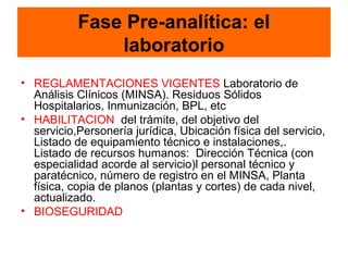 Fase Pre-analítica: el
               laboratorio
• REGLAMENTACIONES VIGENTES Laboratorio de
  Análisis Clínicos (MINSA). Residuos Sólidos
  Hospitalarios, Inmunización, BPL, etc
• HABILITACION del trámite, del objetivo del
  servicio,Personería jurídica, Ubicación física del servicio,
  Listado de equipamiento técnico e instalaciones,.
  Listado de recursos humanos: Dirección Técnica (con
  especialidad acorde al servicio)l personal técnico y
  paratécnico, número de registro en el MINSA, Planta
  física, copia de planos (plantas y cortes) de cada nivel,
  actualizado.
• BIOSEGURIDAD
 