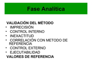 Fase Analítica

 VALIDACIÓN DEL MÉTODO
• IMPRECISIÓN
• CONTROL INTERNO
• INEXACTITUD
• CORRELACIÓN CON METODO DE
  REFERENCIA
• CONTROL EXTERNO
• EJECUTABILIDAD
 VALORES DE REFERENCIA
 
