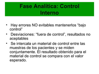 Fase Analítica: Control
              Interno

• Hay errores NO evitables mantenerlos “bajo
  control”
• Desviaciones: “fuera de control”, resultados no
  aceptables
• Se intercala un material de control entre las
  muestras de los pacientes y se miden
  conjuntamente. El resultado obtenido para el
  material de control se compara con el valor
  esperado.
 