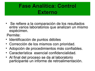 Fase Analítica: Control
              Externo

• Se refiere a la comparación de los resultados
  entre varios laboratorios que analizan un mismo
  espécimen.
 Permite:
• Identificación de puntos débiles
• Corrección de los mismos con prioridad.
• Adopción de procedimientos más confiables.
• Característica esencial confidencialidad.
• Al final del proceso se da al laboratorio
  participante un informe de retroalimentación.
 