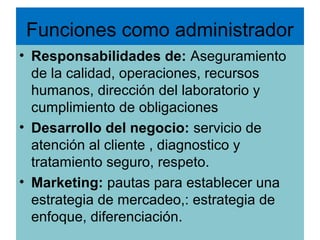 Funciones como administrador
• Responsabilidades de: Aseguramiento
  de la calidad, operaciones, recursos
  humanos, dirección del laboratorio y
  cumplimiento de obligaciones
• Desarrollo del negocio: servicio de
  atención al cliente , diagnostico y
  tratamiento seguro, respeto.
• Marketing: pautas para establecer una
  estrategia de mercadeo,: estrategia de
  enfoque, diferenciación.
 