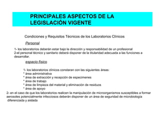 PRINCIPALES ASPECTOS DE LA
                LEGISLACIÓN VIGENTE

            Condiciones y Requisitos Técnicos de los Laboratorios Clínicos
             Personal
     1- los laboratorios deberán estar bajo la dirección y responsabilidad de un profesional
     2-el personal técnico y sanitario deberá disponer de la titularidad adecuada a las funciones a
     desarrollar.
             espacio físico

            1- los laboratorios clínicos constaran con las siguientes áreas:
            * área administrativa
            * área de extracción y recepción de especimenes
            * área de trabajo
            * área de limpieza del material y eliminación de residuos
            * área de apoyo
2- en el caso de que los laboratorios realicen la manipulación de microorganismos susceptibles a formar
aerosoles potencialmente infecciosos deberán disponer de un área de seguridad de microbiología
 diferenciada y aislada
 