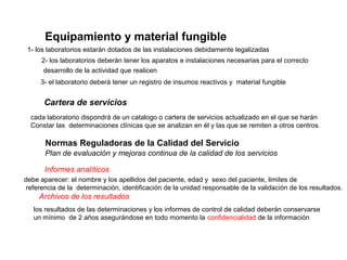 Equipamiento y material fungible
 1- los laboratorios estarán dotados de las instalaciones debidamente legalizadas
     2- los laboratorios deberán tener los aparatos e instalaciones necesarias para el correcto
      desarrollo de la actividad que realicen
     3- el laboratorio deberá tener un registro de insumos reactivos y material fungible


      Cartera de servicios
  cada laboratorio dispondrá de un catalogo o cartera de servicios actualizado en el que se harán
  Constar las determinaciones clínicas que se analizan en él y las que se remiten a otros centros.

       Normas Reguladoras de la Calidad del Servicio
       Plan de evaluación y mejoras continua de la calidad de los servicios

      Informes analíticos
debe aparecer: el nombre y los apellidos del paciente, edad y sexo del paciente, limites de
 referencia de la determinación, identificación de la unidad responsable de la validación de los resultados.
     Archivos de los resultados
   los resultados de las determinaciones y los informes de control de calidad deberán conservarse
   un mínimo de 2 años asegurándose en todo momento la confidencialidad de la información
 