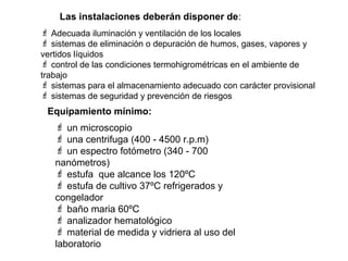 Las instalaciones deberán disponer de:
 Adecuada iluminación y ventilación de los locales
 sistemas de eliminación o depuración de humos, gases, vapores y
vertidos líquidos
 control de las condiciones termohigrométricas en el ambiente de
trabajo
 sistemas para el almacenamiento adecuado con carácter provisional
 sistemas de seguridad y prevención de riesgos
 Equipamiento mínimo:
    un microscopio
    una centrifuga (400 - 4500 r.p.m)
    un espectro fotómetro (340 - 700
   nanómetros)
    estufa que alcance los 120ºC
    estufa de cultivo 37ºC refrigerados y
   congelador
    baño maria 60ºC
    analizador hematológico
    material de medida y vidriera al uso del
   laboratorio
 