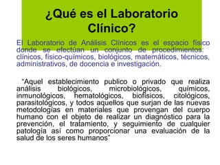 ¿Qué es el Laboratorio
               Clínico?
El Laboratorio de Análisis Clínicos es el espacio físico
donde se efectúan un conjunto de procedimientos:
clínicos, físico-químicos, biológicos, matemáticos, técnicos,
administrativos, de docencia e investigación.

  “Aquel establecimiento publico o privado que realiza
análisis     biológicos,    microbiológicos,      químicos,
inmunológicos, hematológicos, biofísicos, citológicos,
parasitológicos, y todos aquellos que surjan de las nuevas
metodologías en materiales que provengan del cuerpo
humano con el objeto de realizar un diagnóstico para la
prevención, el tratamiento, y seguimiento de cualquier
patología así como proporcionar una evaluación de la
salud de los seres humanos”
 
