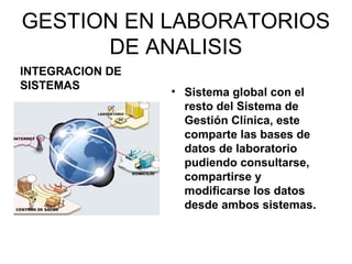 GESTION EN LABORATORIOS
      DE ANALISIS
INTEGRACION DE
SISTEMAS
                 • Sistema global con el
                   resto del Sistema de
                   Gestión Clínica, este
                   comparte las bases de
                   datos de laboratorio
                   pudiendo consultarse,
                   compartirse y
                   modificarse los datos
                   desde ambos sistemas.
 