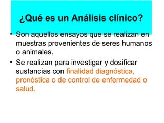 ¿Qué es un Análisis clínico?
• Son aquellos ensayos que se realizan en
  muestras provenientes de seres humanos
  o animales.
• Se realizan para investigar y dosificar
  sustancias con finalidad diagnóstica,
  pronóstica o de control de enfermedad o
  salud.
 